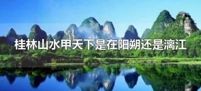​桂林山水甲天下是在阳朔还是漓江（桂林山水甲天下在阳朔吗）