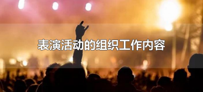 ​表演活动的组织工作包括哪些内容（表演活动的组织工作有哪些）