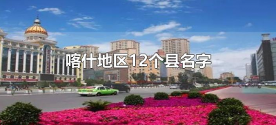 ​喀什地区12个县名字（新疆喀什地区有几个县及县名字）