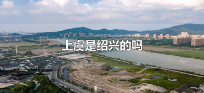 ​上虞是绍兴的吗（绍兴和上虞是一个地方吗）