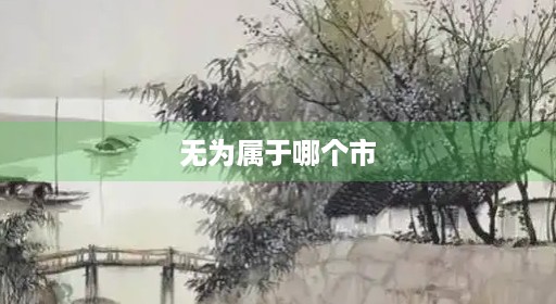 无为无为市属于江南无为哪个市个县 无为无为市属于江南无为哪个市个县