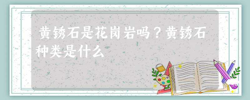 黄锈石是花岗岩吗黄锈石种类是什么(锈石是花岗岩吗黄锈石种类是什么)