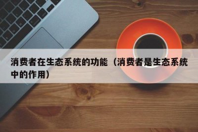 ​消费者在生态系统中的作用（生物中的消费者有什么作用）