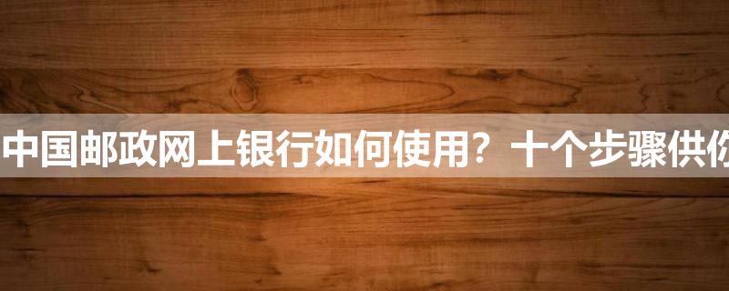 中国邮政网上银行如何使用?十个步骤供你参考