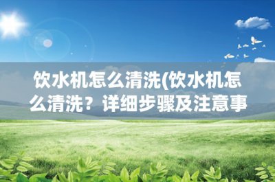 ​饮水机怎么清洗(饮水机怎么清洗？详细步骤及注意事项)