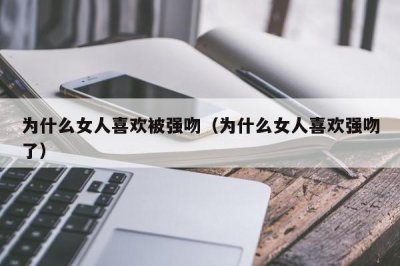 ​为什么女人喜欢被强吻（为什么女人喜欢强吻了）