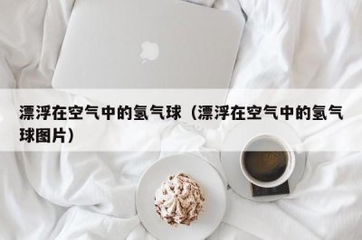 ​漂浮在空气中的氢气球（漂浮在空气中的氢气球图片）